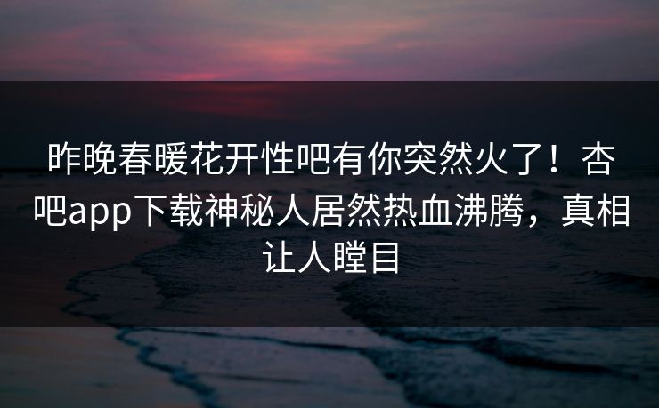 昨晚春暖花开性吧有你突然火了！杏吧app下载神秘人居然热血沸腾，真相让人瞠目