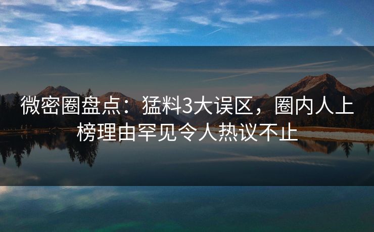 微密圈盘点：猛料3大误区，圈内人上榜理由罕见令人热议不止