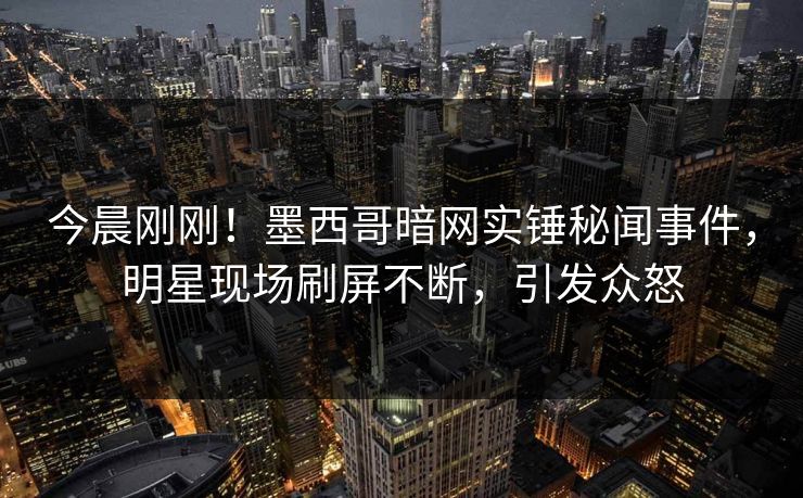 今晨刚刚！墨西哥暗网实锤秘闻事件，明星现场刷屏不断，引发众怒