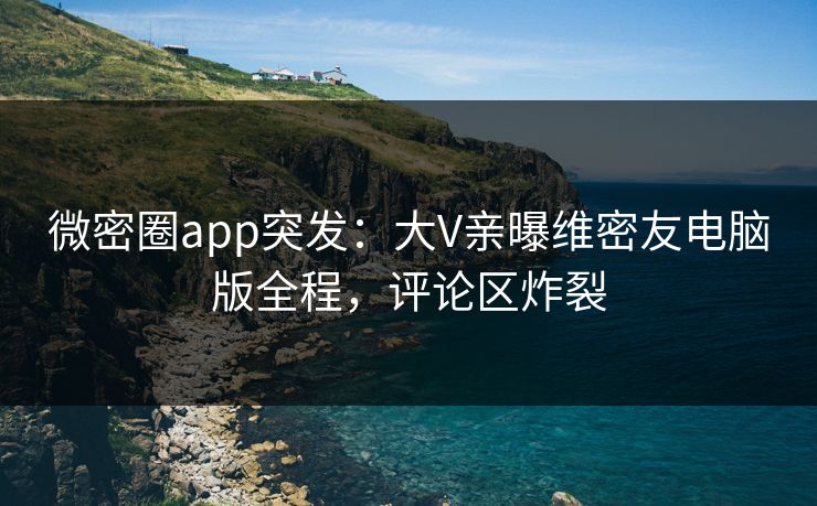 微密圈app突发：大V亲曝维密友电脑版全程，评论区炸裂