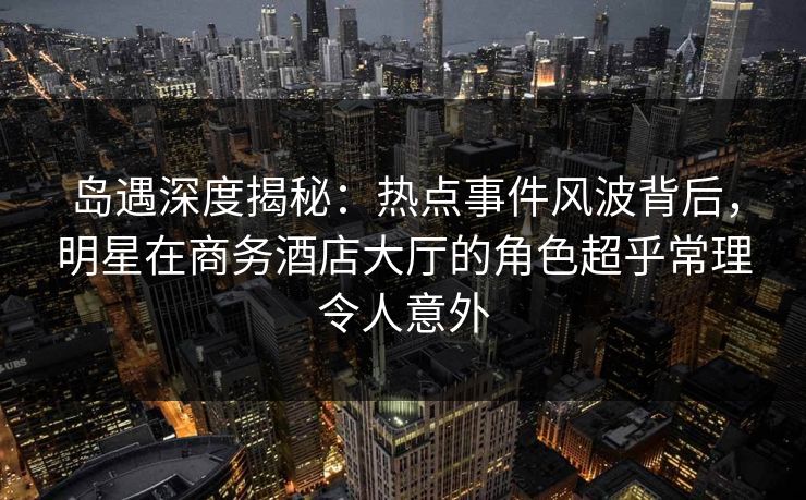 岛遇深度揭秘:热点事件风波背后,明星在商务酒店大厅的角色超乎常理令人意外 岛遇深度揭秘:热点事件风波背后,明星在商务酒店大厅的角色超乎常理令人意外