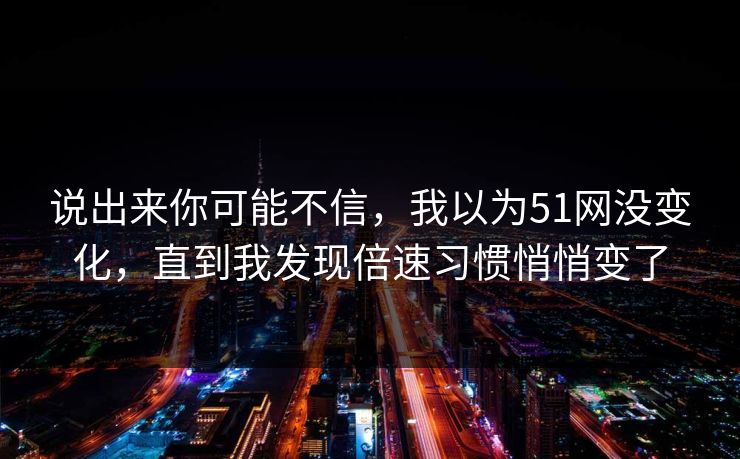说出来你可能不信，我以为51网没变化，直到我发现倍速习惯悄悄变了