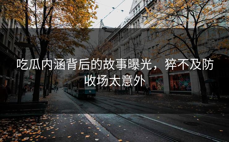 吃瓜内涵背后的故事曝光，猝不及防收场太意外