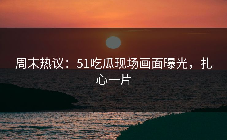周末热议：51吃瓜现场画面曝光，扎心一片