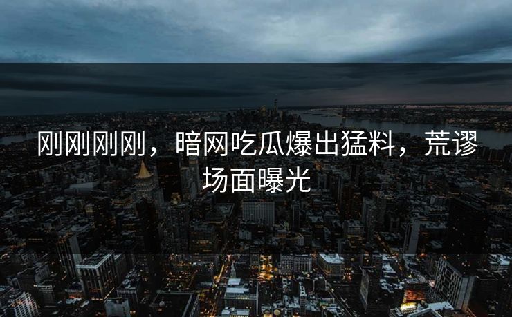 刚刚刚刚，暗网吃瓜爆出猛料，荒谬场面曝光