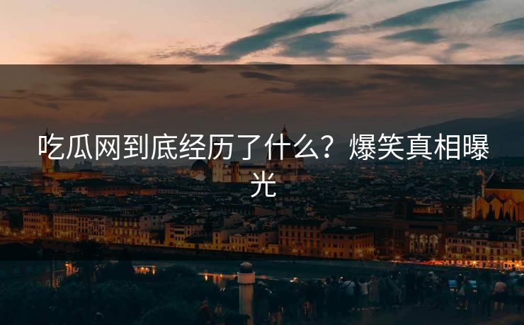吃瓜网到底经历了什么？爆笑真相曝光