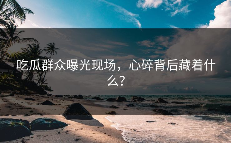 吃瓜群众曝光现场，心碎背后藏着什么？