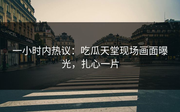 一小时内热议：吃瓜天堂现场画面曝光，扎心一片