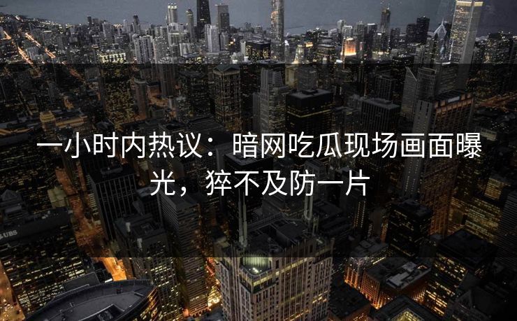 一小时内热议：暗网吃瓜现场画面曝光，猝不及防一片