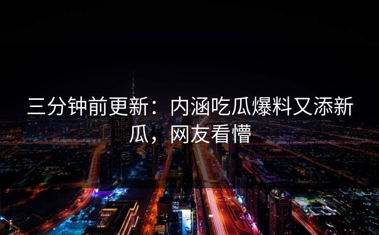 三分钟前更新：内涵吃瓜爆料又添新瓜，网友看懵