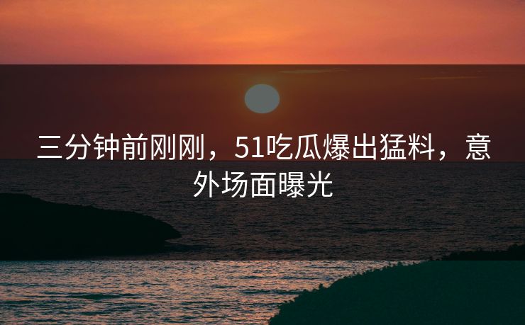 三分钟前刚刚，51吃瓜爆出猛料，意外场面曝光
