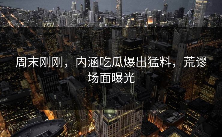 周末刚刚，内涵吃瓜爆出猛料，荒谬场面曝光