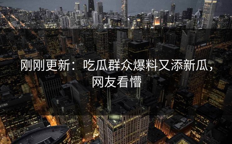 刚刚更新：吃瓜群众爆料又添新瓜，网友看懵