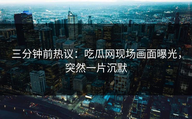 三分钟前热议：吃瓜网现场画面曝光，突然一片沉默