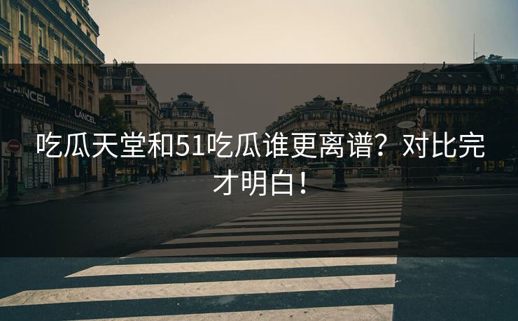 吃瓜天堂和51吃瓜谁更离谱？对比完才明白！
