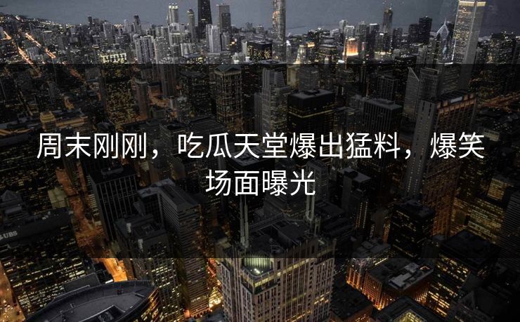 周末刚刚，吃瓜天堂爆出猛料，爆笑场面曝光