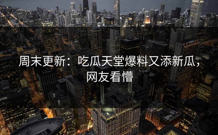 周末更新：吃瓜天堂爆料又添新瓜，网友看懵