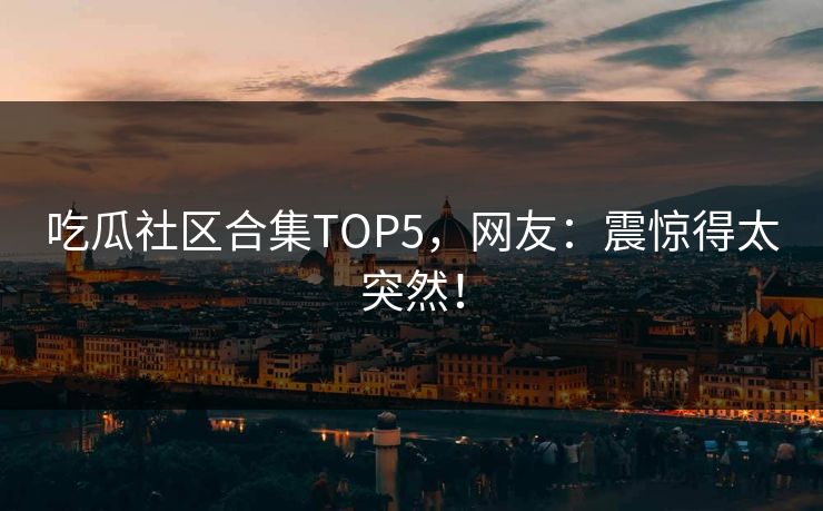 吃瓜社区合集TOP5，网友：震惊得太突然！