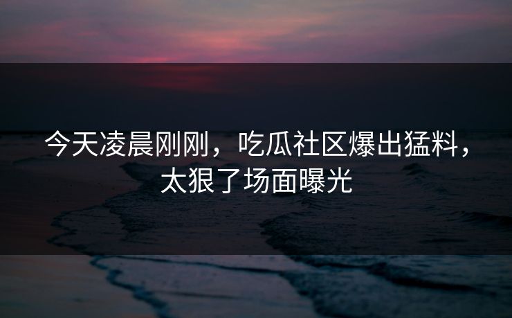 今天凌晨刚刚，吃瓜社区爆出猛料，太狠了场面曝光