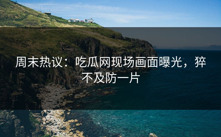 周末热议：吃瓜网现场画面曝光，猝不及防一片
