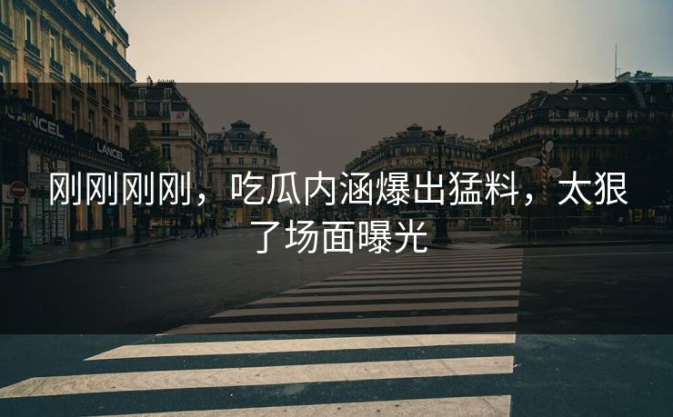 刚刚刚刚，吃瓜内涵爆出猛料，太狠了场面曝光