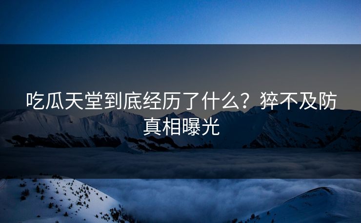 吃瓜天堂到底经历了什么？猝不及防真相曝光