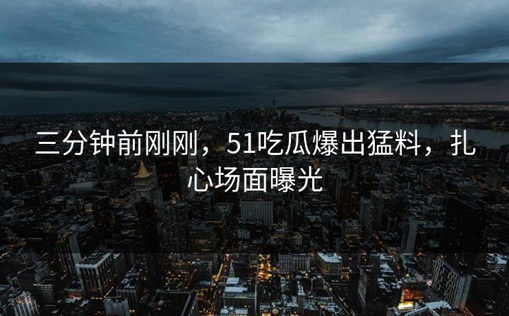 三分钟前刚刚，51吃瓜爆出猛料，扎心场面曝光