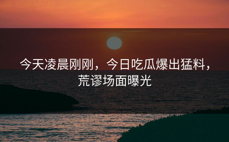 今天凌晨刚刚，今日吃瓜爆出猛料，荒谬场面曝光