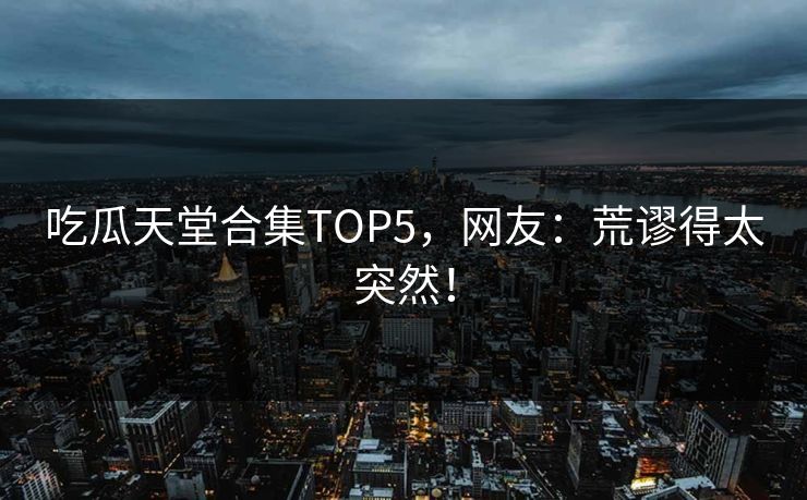 吃瓜天堂合集TOP5，网友：荒谬得太突然！