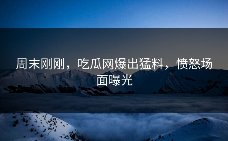 周末刚刚，吃瓜网爆出猛料，愤怒场面曝光