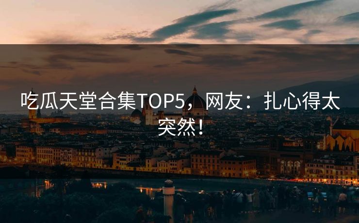 吃瓜天堂合集TOP5，网友：扎心得太突然！