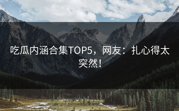 吃瓜内涵合集TOP5，网友：扎心得太突然！