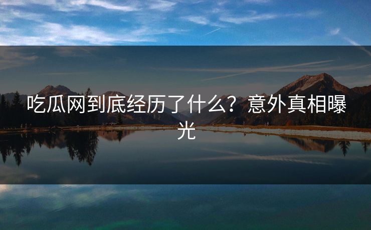 吃瓜网到底经历了什么？意外真相曝光