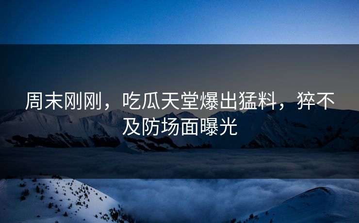 周末刚刚，吃瓜天堂爆出猛料，猝不及防场面曝光