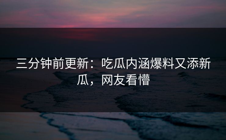 三分钟前更新：吃瓜内涵爆料又添新瓜，网友看懵