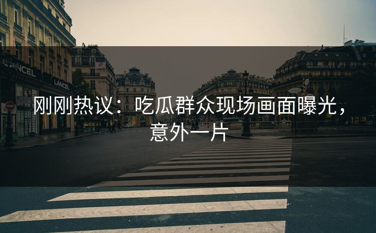 刚刚热议：吃瓜群众现场画面曝光，意外一片