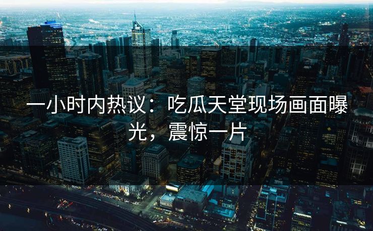 一小时内热议：吃瓜天堂现场画面曝光，震惊一片