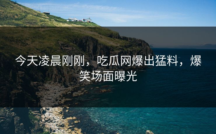 今天凌晨刚刚，吃瓜网爆出猛料，爆笑场面曝光