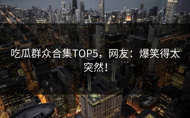 吃瓜群众合集TOP5，网友：爆笑得太突然！