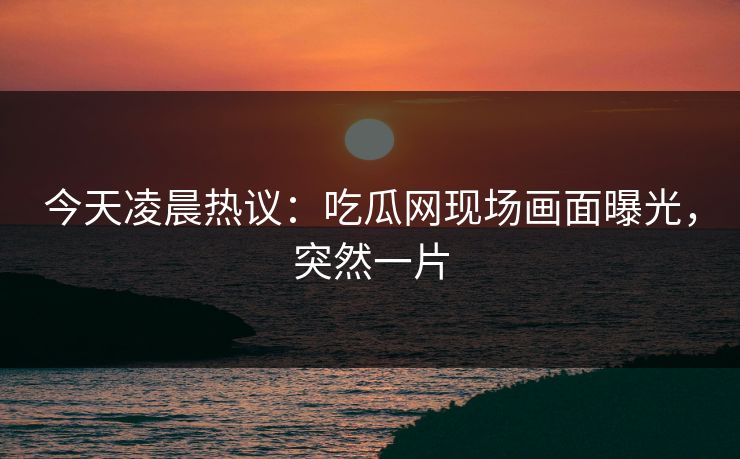 今天凌晨热议：吃瓜网现场画面曝光，突然一片