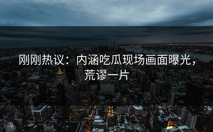 刚刚热议：内涵吃瓜现场画面曝光，荒谬一片