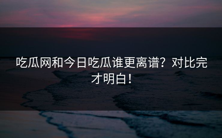 吃瓜网和今日吃瓜谁更离谱？对比完才明白！