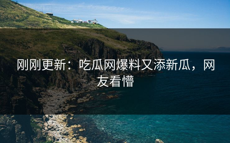 刚刚更新：吃瓜网爆料又添新瓜，网友看懵