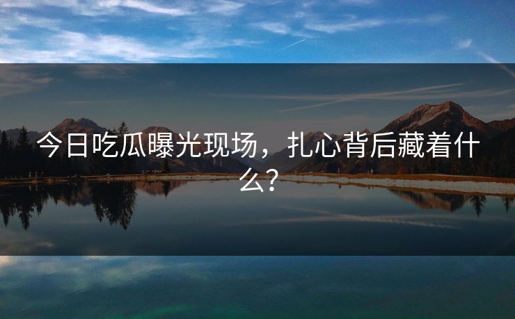 今日吃瓜曝光现场，扎心背后藏着什么？