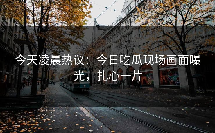 今天凌晨热议：今日吃瓜现场画面曝光，扎心一片