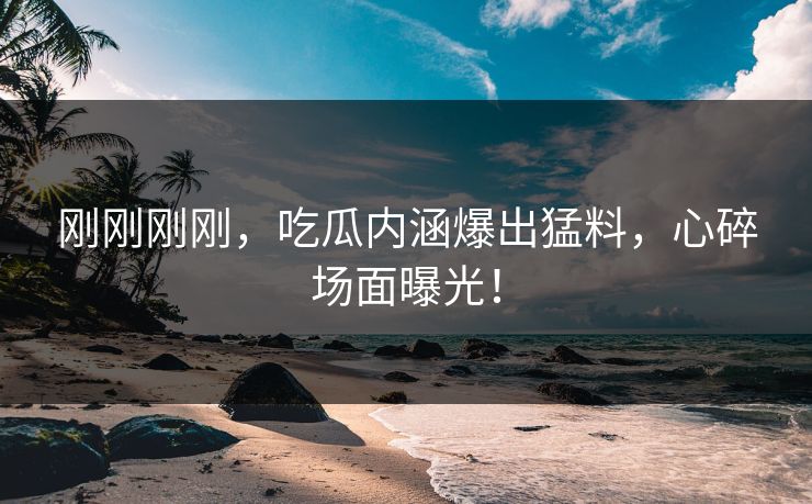 刚刚刚刚，吃瓜内涵爆出猛料，心碎场面曝光！