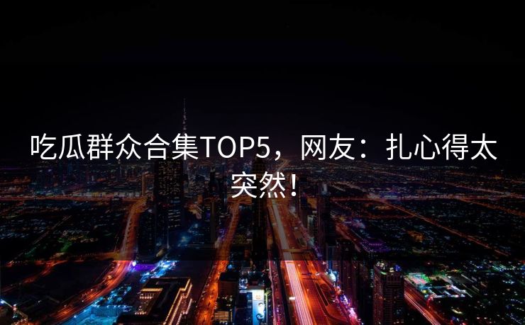 吃瓜群众合集TOP5，网友：扎心得太突然！