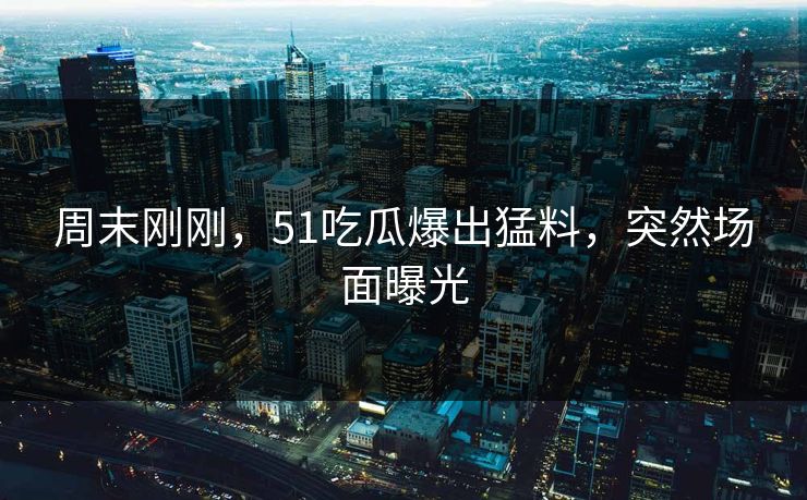周末刚刚，51吃瓜爆出猛料，突然场面曝光