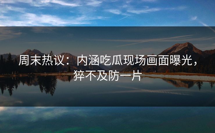 周末热议：内涵吃瓜现场画面曝光，猝不及防一片