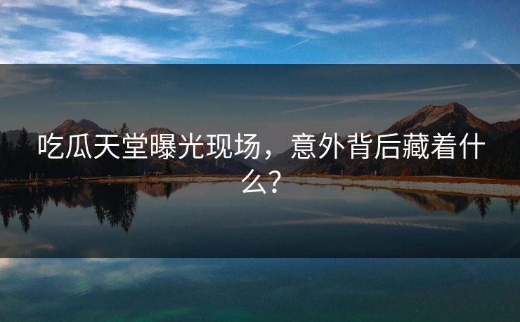 吃瓜天堂曝光现场，意外背后藏着什么？